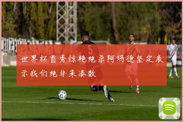世界杯首秀惊艳绝杀阿玛德坚定表示我们绝非来凑数