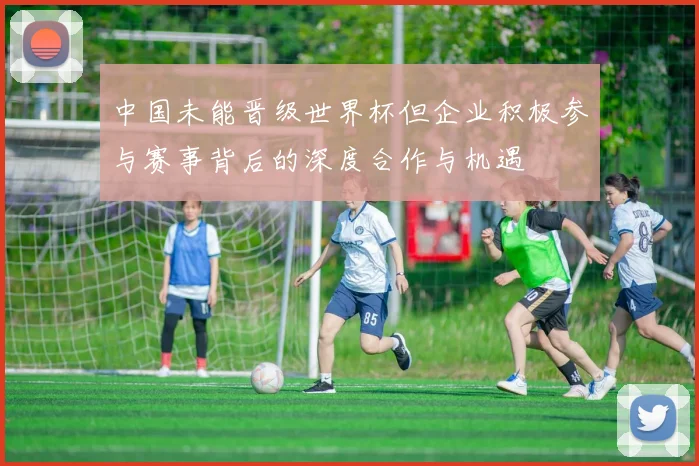 中国未能晋级世界杯但企业积极参与赛事背后的深度合作与机遇
