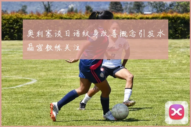 奥利塞谈日语纹身改善概念引发水晶宫教练关注