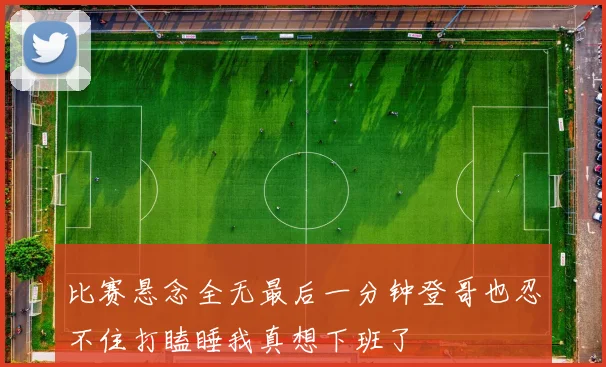 比赛悬念全无最后一分钟登哥也忍不住打瞌睡我真想下班了