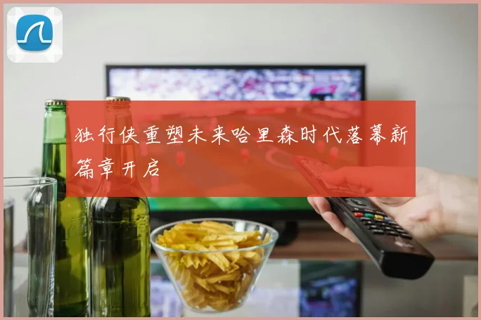 独行侠重塑未来哈里森时代落幕新篇章开启