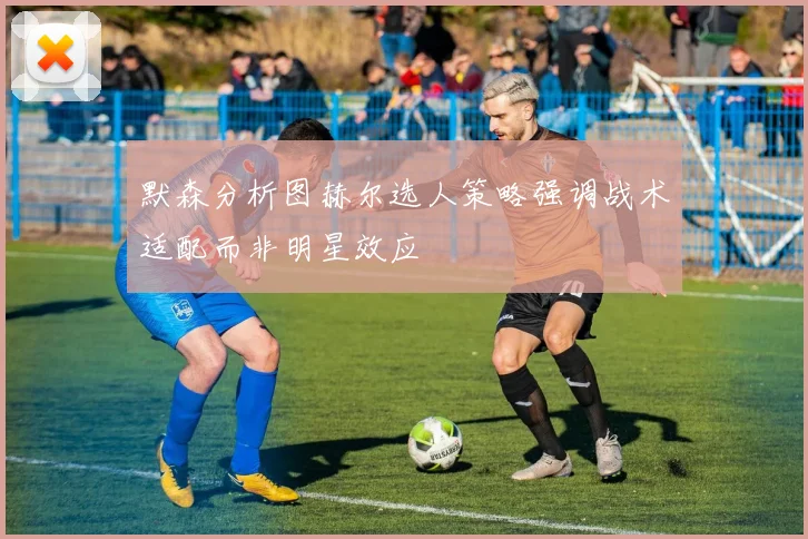 默森分析图赫尔选人策略强调战术适配而非明星效应