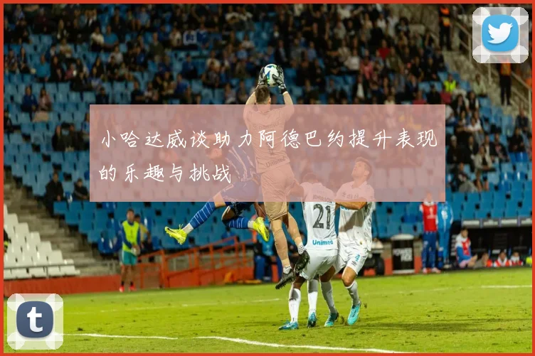 小哈达威谈助力阿德巴约提升表现的乐趣与挑战