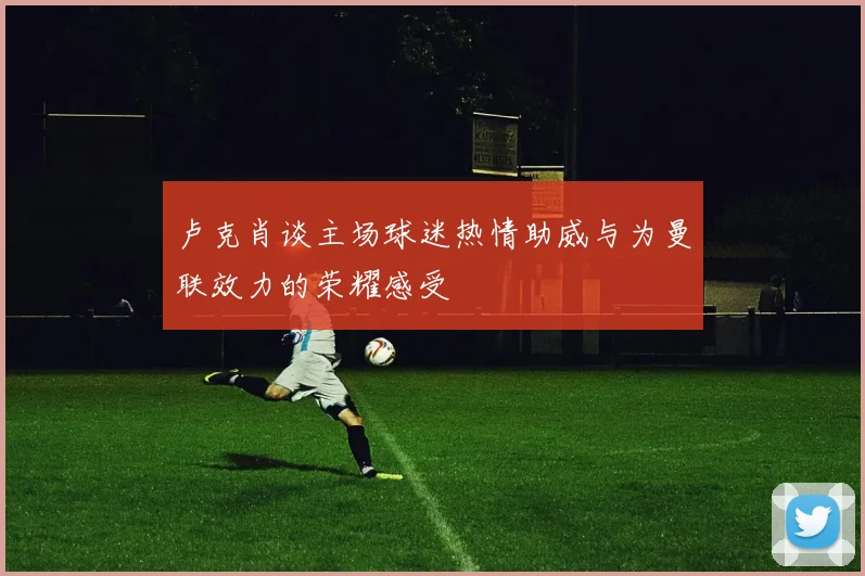 卢克肖谈主场球迷热情助威与为曼联效力的荣耀感受
