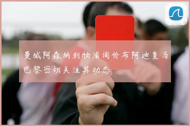 曼城阿森纳利物浦询价布阿迪皇马巴黎密切关注其动态