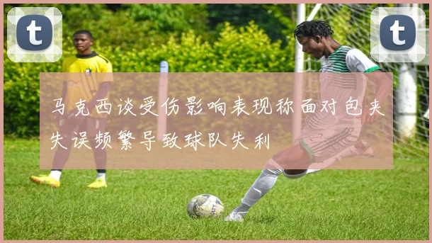 马克西谈受伤影响表现称面对包夹失误频繁导致球队失利