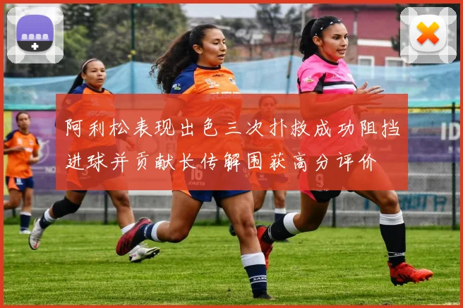 阿利松表现出色三次扑救成功阻挡进球并贡献长传解围获高分评价