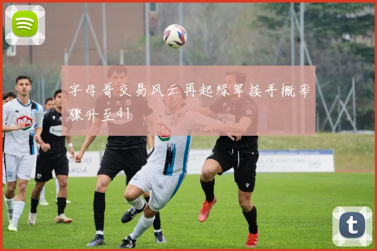 字母哥交易风云再起绿军接手概率骤升至41