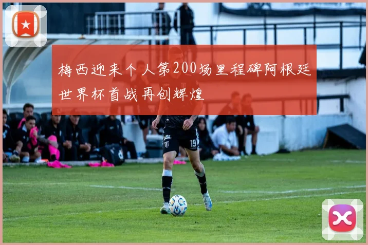 梅西迎来个人第200场里程碑阿根廷世界杯首战再创辉煌