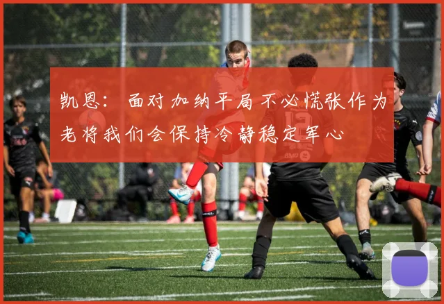 凯恩：面对加纳平局不必慌张作为老将我们会保持冷静稳定军心